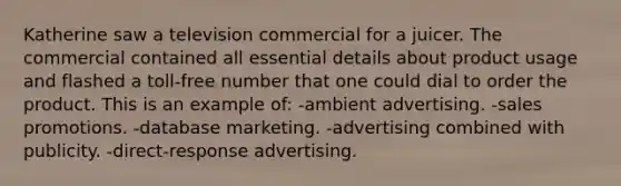 Katherine saw a television commercial for a juicer. The commercial contained all essential details about product usage and flashed a toll-free number that one could dial to order the product. This is an example of: -ambient advertising. -sales promotions. -database marketing. -advertising combined with publicity. -direct-response advertising.