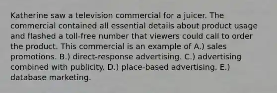 Katherine saw a television commercial for a juicer. The commercial contained all essential details about product usage and flashed a toll-free number that viewers could call to order the product. This commercial is an example of A.) sales promotions. B.) direct-response advertising. C.) advertising combined with publicity. D.) place-based advertising. E.) database marketing.