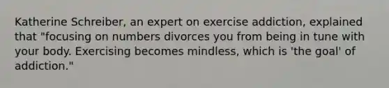 Katherine Schreiber, an expert on exercise addiction, explained that "focusing on numbers divorces you from being in tune with your body. Exercising becomes mindless, which is 'the goal' of addiction."