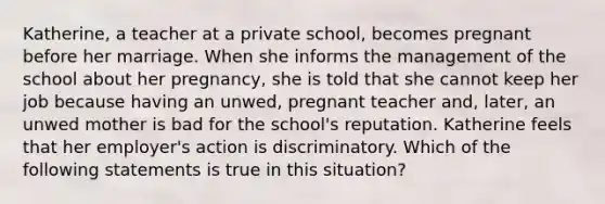 Katherine, a teacher at a private school, becomes pregnant before her marriage. When she informs the management of the school about her pregnancy, she is told that she cannot keep her job because having an unwed, pregnant teacher and, later, an unwed mother is bad for the school's reputation. Katherine feels that her employer's action is discriminatory. Which of the following statements is true in this situation?