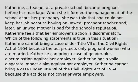 Katherine, a teacher at a private school, became pregnant before her marriage. When she informed the management of the school about her pregnancy, she was told that she could not keep her job because having an unwed, pregnant teacher and, later, an unwed mother is bad for the school's reputation. Katherine feels that her employer's action is discriminatory. Which of the following statements is true in this situation? Katherine cannot bring a case under Title VIl of the Civil Rights Act of 1964 because the act protects only pregnant women who are married. Katherine can bring a case of gender-plus discrimination against her employer. Katherine has a valid disparate impact claim against her employer. Katherine cannot bring a case under Title VIl of the Civil Rights Act of 1964 because the act does not cover private employers.