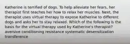 Katherine is terrified of dogs. To help alleviate her fears, her therapist first teaches her how to relax her muscles. Next, the therapist uses virtual therapy to expose Katherine to different dogs and asks her to stay relaxed. Which of the following is the basis for the virtual therapy used by Katherine's therapist? aversive conditioning resistance systematic desensitization transference