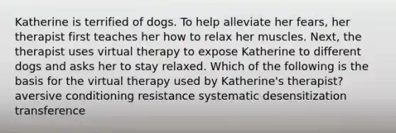 Katherine is terrified of dogs. To help alleviate her fears, her therapist first teaches her how to relax her muscles. Next, the therapist uses virtual therapy to expose Katherine to different dogs and asks her to stay relaxed. Which of the following is the basis for the virtual therapy used by Katherine's therapist? aversive conditioning resistance systematic desensitization transference