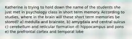 Katherine is trying to hold down the name of the students she just met in psychology class in short term memory. According to studies, where in the brain will these short term memories be stored? a) medulla and brainste, b) amygdala and central sulcus c) cerebellum and reticular formation d) hippocampus and pons e) the prefrontal cortex and temporal lobe