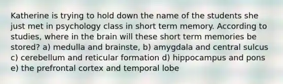 Katherine is trying to hold down the name of the students she just met in psychology class in short term memory. According to studies, where in the brain will these short term memories be stored? a) medulla and brainste, b) amygdala and central sulcus c) cerebellum and reticular formation d) hippocampus and pons e) the prefrontal cortex and temporal lobe