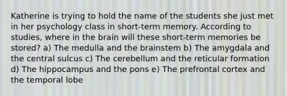 Katherine is trying to hold the name of the students she just met in her psychology class in short-term memory. According to studies, where in the brain will these short-term memories be stored? a) The medulla and the brainstem b) The amygdala and the central sulcus c) The cerebellum and the reticular formation d) The hippocampus and the pons e) The prefrontal cortex and the temporal lobe