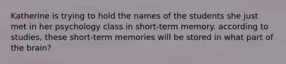 Katherine is trying to hold the names of the students she just met in her psychology class in short-term memory. according to studies, these short-term memories will be stored in what part of the brain?