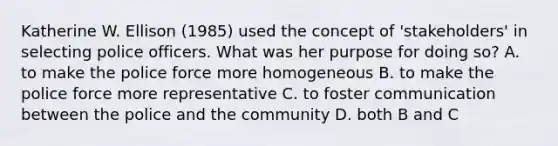 Katherine W. Ellison (1985) used the concept of 'stakeholders' in selecting police officers. What was her purpose for doing so? A. to make the police force more homogeneous B. to make the police force more representative C. to foster communication between the police and the community D. both B and C