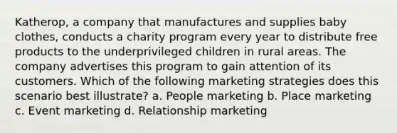 Katherop, a company that manufactures and supplies baby clothes, conducts a charity program every year to distribute free products to the underprivileged children in rural areas. The company advertises this program to gain attention of its customers. Which of the following marketing strategies does this scenario best illustrate? a. People marketing b. Place marketing c. Event marketing d. Relationship marketing