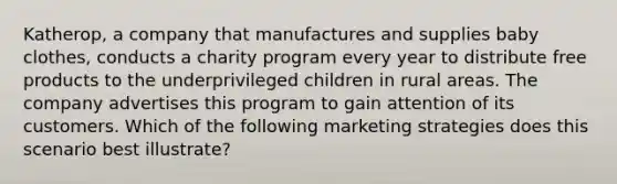 Katherop, a company that manufactures and supplies baby clothes, conducts a charity program every year to distribute free products to the underprivileged children in rural areas. The company advertises this program to gain attention of its customers. Which of the following marketing strategies does this scenario best illustrate?