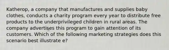 Katherop, a company that manufactures and supplies baby clothes, conducts a charity program every year to distribute free products to the underprivileged children in rural areas. The company advertises this program to gain attention of its customers. Which of the following marketing strategies does this scenario best illustrate e?