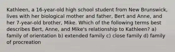 Kathleen, a 16-year-old high school student from New Brunswick, lives with her biological mother and father, Bert and Anne, and her 7-year-old brother, Mike. Which of the following terms best describes Bert, Anne, and Mike's relationship to Kathleen? a) family of orientation b) extended family c) close family d) family of procreation