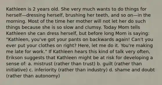 Kathleen is 2 years old. She very much wants to do things for herself—dressing herself, brushing her teeth, and so on—in the morning. Most of the time her mother will not let her do such things because she is so slow and clumsy. Today Mom tells Kathleen she can dress herself, but before long Mom is saying: "Kathleen, you've got your pants on backwards again! Can't you ever put your clothes on right? Here, let me do it. You're making me late for work." If Kathleen hears this kind of talk very often, Erikson suggests that Kathleen might be at risk for developing a sense of: a. mistrust (rather than trust) b. guilt (rather than initiative) c. inferiority (rather than industry) d. shame and doubt (rather than autonomy)