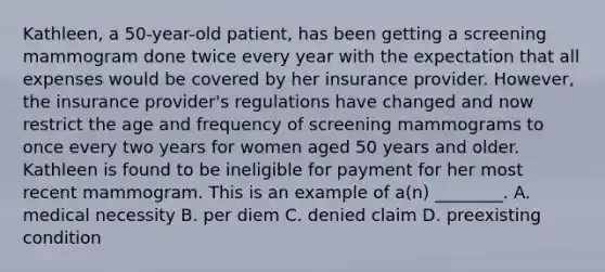 Kathleen, a​ 50-year-old patient, has been getting a screening mammogram done twice every year with the expectation that all expenses would be covered by her insurance provider.​ However, the insurance​ provider's regulations have changed and now restrict the age and frequency of screening mammograms to once every two years for women aged 50 years and older. Kathleen is found to be ineligible for payment for her most recent mammogram. This is an example of​ a(n) ________. A. medical necessity B. per diem C. denied claim D. preexisting condition