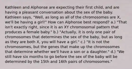 ​Kathleen and Alphonse are expecting their first child, and are having a pleasant conversation about the sex of the baby. Kathleen says, "Well, as long as all of the chromosomes are X, we'll be having a girl!" How can Alphonse best respond? ​a.) "That isn't exactly right, since it is an XY chromosomal pattern that produces a female baby." b.) "Actually, it is only one pair of chromosomes that determines the sex of the baby, but as long as they are both X, you will have a girl."​ ​c.) "It is not the chromosomes, but the genes that make up the chromosomes that determine whether we'll have a son or a daughter." d.) ​"We still have six months to go before the sex of the baby will be determined by the 15th and 16th pairs of chromosomes."