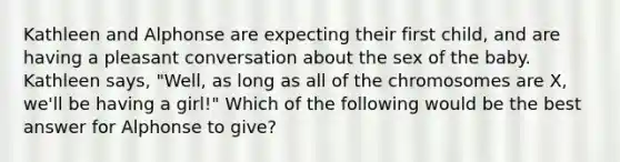 Kathleen and Alphonse are expecting their first child, and are having a pleasant conversation about the sex of the baby. Kathleen says, "Well, as long as all of the chromosomes are X, we'll be having a girl!" Which of the following would be the best answer for Alphonse to give?