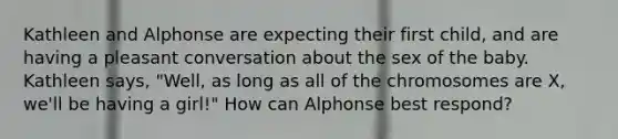 ​Kathleen and Alphonse are expecting their first child, and are having a pleasant conversation about the sex of the baby. Kathleen says, "Well, as long as all of the chromosomes are X, we'll be having a girl!" How can Alphonse best respond?