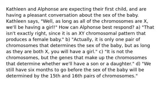 Kathleen and Alphonse are expecting their first child, and are having a pleasant conversation about the sex of the baby. Kathleen says, "Well, as long as all of the chromosomes are X, we'll be having a girl!" How can Alphonse best respond? ​a) "That isn't exactly right, since it is an XY chromosomal pattern that produces a female baby." b) "Actually, it is only one pair of chromosomes that determines the sex of the baby, but as long as they are both X, you will have a girl."​ ​c) "It is not the chromosomes, but the genes that make up the chromosomes that determine whether we'll have a son or a daughter." ​d) "We still have six months to go before the sex of the baby will be determined by the 15th and 16th pairs of chromosomes."