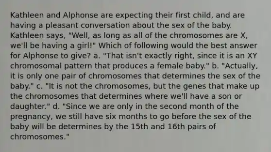 Kathleen and Alphonse are expecting their first child, and are having a pleasant conversation about the sex of the baby. Kathleen says, "Well, as long as all of the chromosomes are X, we'll be having a girl!" Which of following would the best answer for Alphonse to give? a. "That isn't exactly right, since it is an XY chromosomal pattern that produces a female baby." b. "Actually, it is only one pair of chromosomes that determines the sex of the baby." c. "It is not the chromosomes, but the genes that make up the chromosomes that determines where we'll have a son or daughter." d. "Since we are only in the second month of the pregnancy, we still have six months to go before the sex of the baby will be determines by the 15th and 16th pairs of chromosomes."