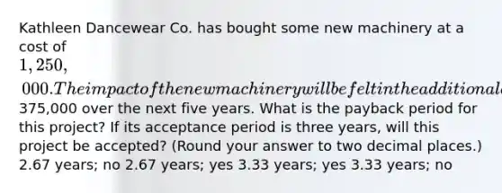 Kathleen Dancewear Co. has bought some new machinery at a cost of 1,250,000. The impact of the new machinery will be felt in the additional annual cash flows of375,000 over the next five years. What is the payback period for this project? If its acceptance period is three years, will this project be accepted? (Round your answer to two decimal places.) 2.67 years; no 2.67 years; yes 3.33 years; yes 3.33 years; no