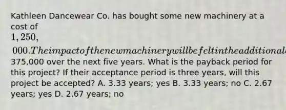 Kathleen Dancewear Co. has bought some new machinery at a cost of 1,250,000. The impact of thenew machinery will be felt in the additional annual cash flows of375,000 over the next five years. What is the payback period for this project? If their acceptance period is three years, will this project be accepted? A. 3.33 years; yes B. 3.33 years; no C. 2.67 years; yes D. 2.67 years; no