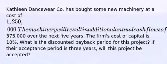 Kathleen Dancewear Co. has bought some new machinery at a cost of 1,250,000. The machinery will result in additional annual cash flows of375,000 over the next five years. The firm's cost of capital is 10%. What is the discounted payback period for this project? If their acceptance period is three years, will this project be accepted?