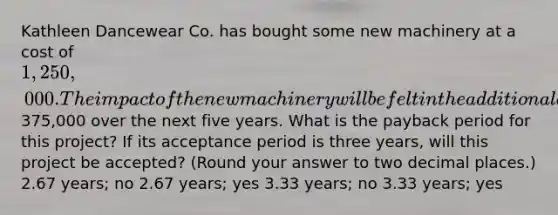 Kathleen Dancewear Co. has bought some new machinery at a cost of 1,250,000. The impact of the new machinery will be felt in the additional annual cash flows of375,000 over the next five years. What is the payback period for this project? If its acceptance period is three years, will this project be accepted? (Round your answer to two decimal places.) 2.67 years; no 2.67 years; yes 3.33 years; no 3.33 years; yes