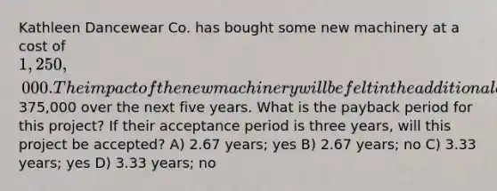 Kathleen Dancewear Co. has bought some new machinery at a cost of 1,250,000. The impact of the new machinery will be felt in the additional annual cash flows of375,000 over the next five years. What is the payback period for this project? If their acceptance period is three years, will this project be accepted? A) 2.67 years; yes B) 2.67 years; no C) 3.33 years; yes D) 3.33 years; no