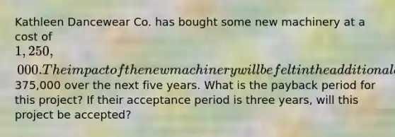 Kathleen Dancewear Co. has bought some new machinery at a cost of 1,250,000. The impact of the new machinery will be felt in the additional annual cash flows of375,000 over the next five years. What is the payback period for this project? If their acceptance period is three years, will this project be accepted?