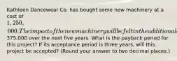 Kathleen Dancewear Co. has bought some new machinery at a cost of 1,250,000. The impact of the new machinery will be felt in the additional annual cash flows of375,000 over the next five years. What is the payback period for this project? If its acceptance period is three years, will this project be accepted? (Round your answer to two decimal places.)