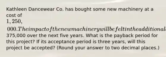 Kathleen Dancewear Co. has bought some new machinery at a cost of 1,250,000. The impact of the new machinery will be felt in the additional annual cash flows of375,000 over the next five years. What is the payback period for this project? If its acceptance period is three years, will this project be accepted? (Round your answer to two decimal places.)