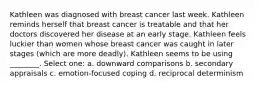 Kathleen was diagnosed with breast cancer last week. Kathleen reminds herself that breast cancer is treatable and that her doctors discovered her disease at an early stage. Kathleen feels luckier than women whose breast cancer was caught in later stages (which are more deadly). Kathleen seems to be using ________. Select one: a. downward comparisons b. secondary appraisals c. emotion-focused coping d. reciprocal determinism