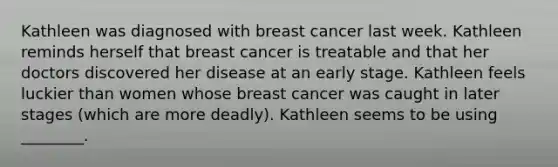 Kathleen was diagnosed with breast cancer last week. Kathleen reminds herself that breast cancer is treatable and that her doctors discovered her disease at an early stage. Kathleen feels luckier than women whose breast cancer was caught in later stages (which are more deadly). Kathleen seems to be using ________.