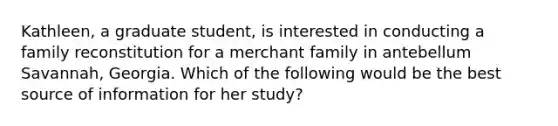 Kathleen, a graduate student, is interested in conducting a family reconstitution for a merchant family in antebellum Savannah, Georgia. Which of the following would be the best source of information for her study?