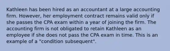 Kathleen has been hired as an accountant at a large accounting firm. However, her employment contract remains valid only if she passes the CPA exam within a year of joining the firm. The accounting firm is not obligated to retain Kathleen as an employee if she does not pass the CPA exam in time. This is an example of a "condition subsequent".