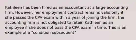 Kathleen has been hired as an accountant at a large accounting firm. However, her employment contract remains valid only if she passes the CPA exam within a year of joining the firm. the accounting firm is not obligated to retain Kathleen as an employee if she does not pass the CPA exam in time. This is an example of a "condition subsequent"