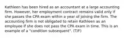 Kathleen has been hired as an accountant at a large accounting firm. However, her employment contract remains valid only if she passes the CPA exam within a year of joining the firm. The accounting firm is not obligated to retain Kathleen as an employee if she does not pass the CPA exam in time. This is an example of a "condition subsequent". (T/F)