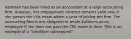 Kathleen has been hired as an accountant at a large accounting firm. However, her employment contract remains valid only if she passes the CPA exam within a year of joining the firm. The accounting firm is not obligated to retain Kathleen as an employee if she does not pass the CPA exam in time. This is an example of a "condition subsequent"