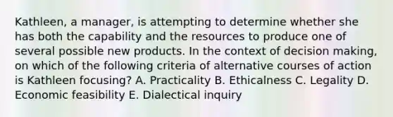 Kathleen, a manager, is attempting to determine whether she has both the capability and the resources to produce one of several possible new products. In the context of decision making, on which of the following criteria of alternative courses of action is Kathleen focusing? A. Practicality B. Ethicalness C. Legality D. Economic feasibility E. Dialectical inquiry