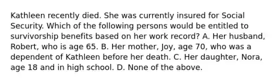 Kathleen recently died. She was currently insured for Social Security. Which of the following persons would be entitled to survivorship benefits based on her work record? A. Her husband, Robert, who is age 65. B. Her mother, Joy, age 70, who was a dependent of Kathleen before her death. C. Her daughter, Nora, age 18 and in high school. D. None of the above.