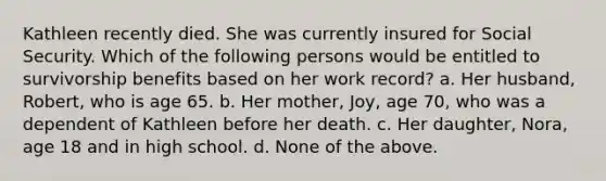 Kathleen recently died. She was currently insured for Social Security. Which of the following persons would be entitled to survivorship benefits based on her work record? a. Her husband, Robert, who is age 65. b. Her mother, Joy, age 70, who was a dependent of Kathleen before her death. c. Her daughter, Nora, age 18 and in high school. d. None of the above.