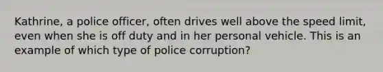 Kathrine, a police officer, often drives well above the speed limit, even when she is off duty and in her personal vehicle. This is an example of which type of police corruption?