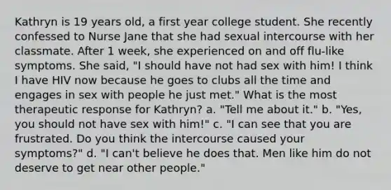 Kathryn is 19 years old, a first year college student. She recently confessed to Nurse Jane that she had sexual intercourse with her classmate. After 1 week, she experienced on and off flu-like symptoms. She said, "I should have not had sex with him! I think I have HIV now because he goes to clubs all the time and engages in sex with people he just met." What is the most therapeutic response for Kathryn? a. "Tell me about it." b. "Yes, you should not have sex with him!" c. "I can see that you are frustrated. Do you think the intercourse caused your symptoms?" d. "I can't believe he does that. Men like him do not deserve to get near other people."