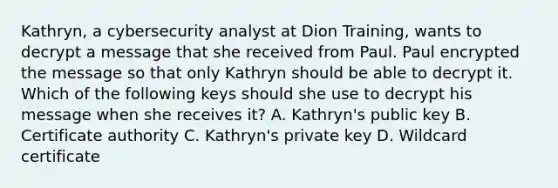 Kathryn, a cybersecurity analyst at Dion Training, wants to decrypt a message that she received from Paul. Paul encrypted the message so that only Kathryn should be able to decrypt it. Which of the following keys should she use to decrypt his message when she receives it? A. Kathryn's public key B. Certificate authority C. Kathryn's private key D. Wildcard certificate