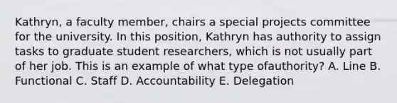 Kathryn, a faculty​ member, chairs a special projects committee for the university. In this​ position, Kathryn has authority to assign tasks to graduate student​ researchers, which is not usually part of her job. This is an example of what type of​authority? A. Line B. Functional C. Staff D. Accountability E. Delegation