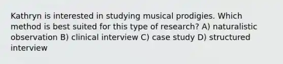 Kathryn is interested in studying musical prodigies. Which method is best suited for this type of research? A) naturalistic observation B) clinical interview C) case study D) structured interview