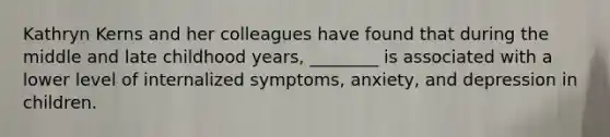 Kathryn Kerns and her colleagues have found that during the middle and late childhood years, ________ is associated with a lower level of internalized symptoms, anxiety, and depression in children.