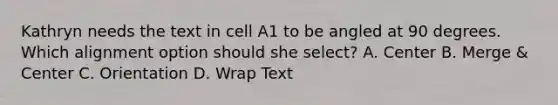 Kathryn needs the text in cell A1 to be angled at 90 degrees. Which alignment option should she select? A. Center B. Merge & Center C. Orientation D. Wrap Text