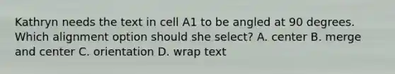 Kathryn needs the text in cell A1 to be angled at 90 degrees. Which alignment option should she select? A. center B. merge and center C. orientation D. wrap text