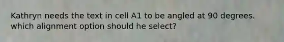 Kathryn needs the text in cell A1 to be angled at 90 degrees. which alignment option should he select?